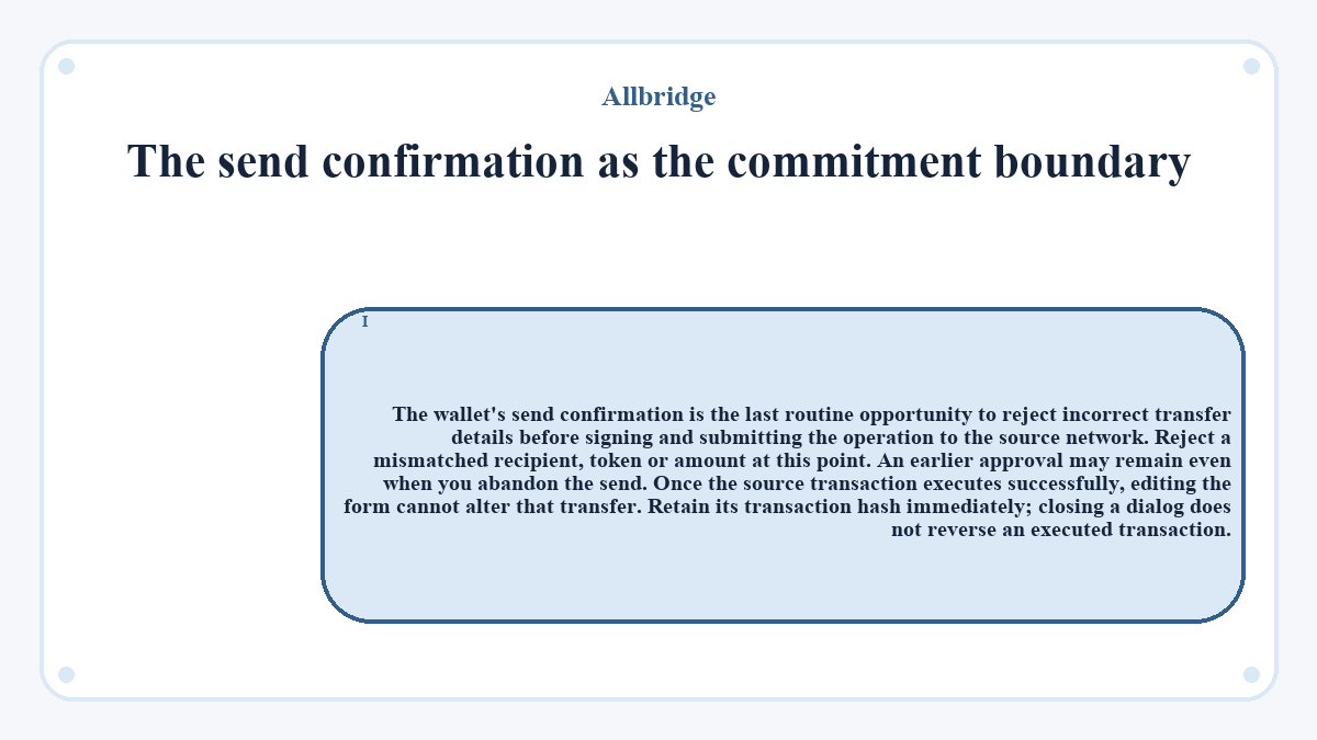 The send confirmation as the commitment boundary: The wallet's send confirmation is the last routine opportunity to reject incorrect transfer details before signing and submitting the operation to the source network. Reject a mismatched recipient, token or amount at this point. An earlier approval may remain even when you abandon the send. Once the source transaction executes successfully, editing the form cannot alter that transfer. Retain its transaction hash immediately; closing a dialog does not reverse an executed transaction.