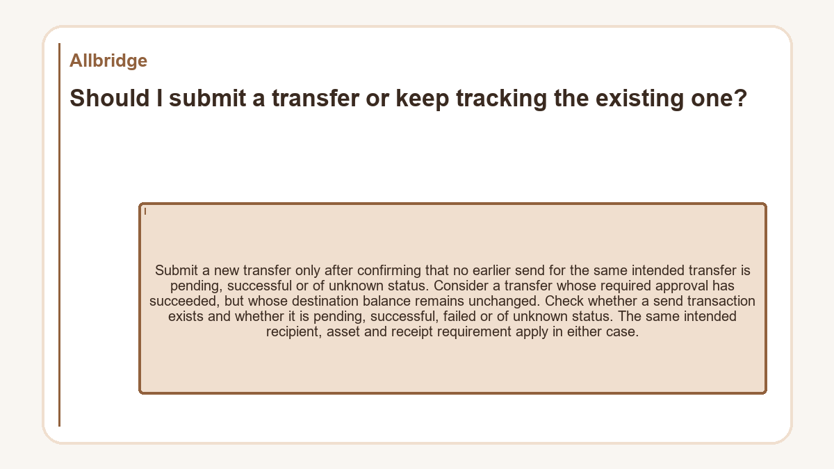 Should I submit a transfer or keep tracking the existing one?: Submit a new transfer only after confirming that no earlier send for the same intended transfer is pending, successful or of unknown status. Consider a transfer whose required approval has succeeded, but whose destination balance remains unchanged. Check whether a send transaction exists and whether it is pending, successful, failed or of unknown status. The same intended recipient, asset and receipt requirement apply in either case.